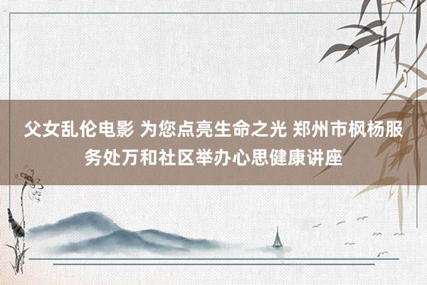 父女乱伦电影 为您点亮生命之光 郑州市枫杨服务处万和社区举办心思健康讲座