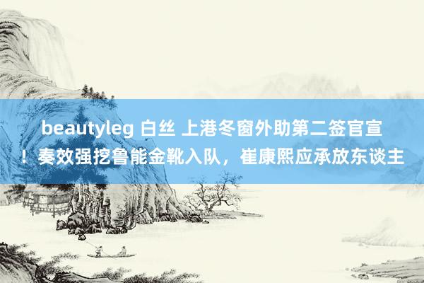 beautyleg 白丝 上港冬窗外助第二签官宣！奏效强挖鲁能金靴入队，崔康熙应承放东谈主