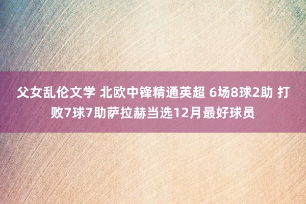 父女乱伦文学 北欧中锋精通英超 6场8球2助 打败7球7助萨拉赫当选12月最好球员