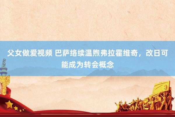 父女做爱视频 巴萨络续温煦弗拉霍维奇，改日可能成为转会概念