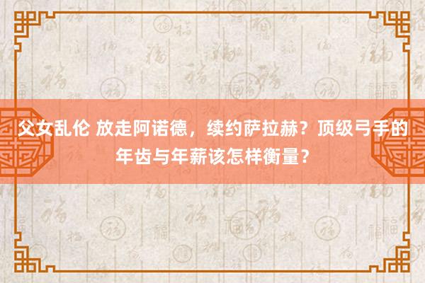 父女乱伦 放走阿诺德，续约萨拉赫？顶级弓手的年齿与年薪该怎样衡量？