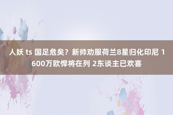人妖 ts 国足危矣？新帅劝服荷兰8星归化印尼 1600万欧悍将在列 2东谈主已欢喜