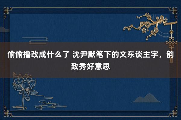 偷偷撸改成什么了 沈尹默笔下的文东谈主字，韵致秀好意思