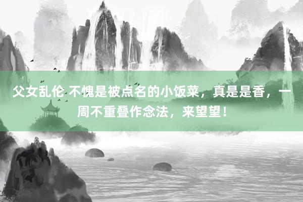 父女乱伦 不愧是被点名的小饭菜，真是是香，一周不重叠作念法，来望望！