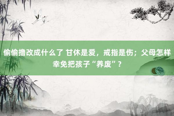 偷偷撸改成什么了 甘休是爱，戒指是伤；父母怎样幸免把孩子“养废”？