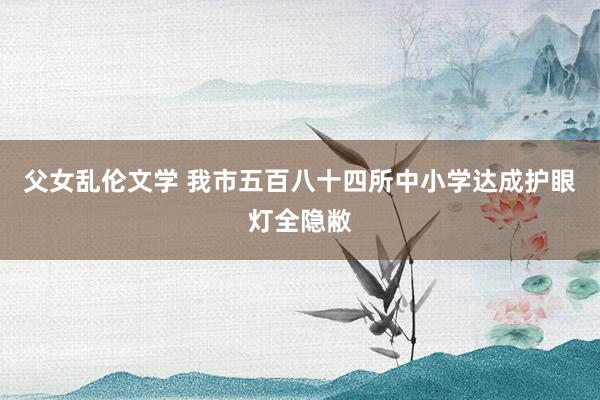 父女乱伦文学 我市五百八十四所中小学达成护眼灯全隐敝