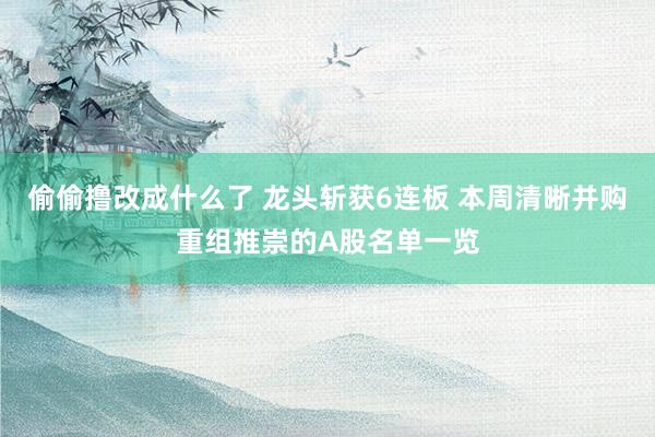 偷偷撸改成什么了 龙头斩获6连板 本周清晰并购重组推崇的A股名单一览