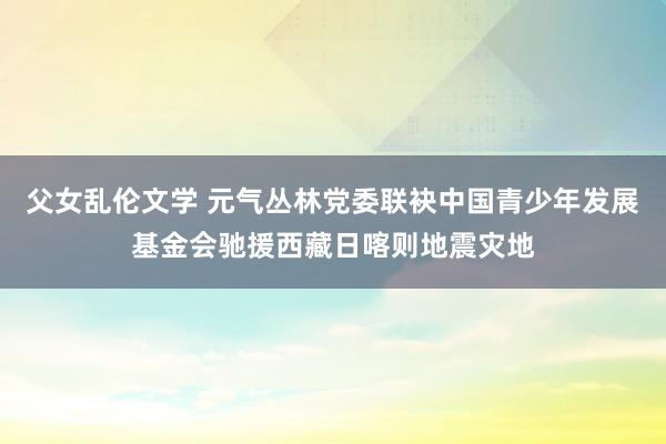 父女乱伦文学 元气丛林党委联袂中国青少年发展基金会驰援西藏日喀则地震灾地