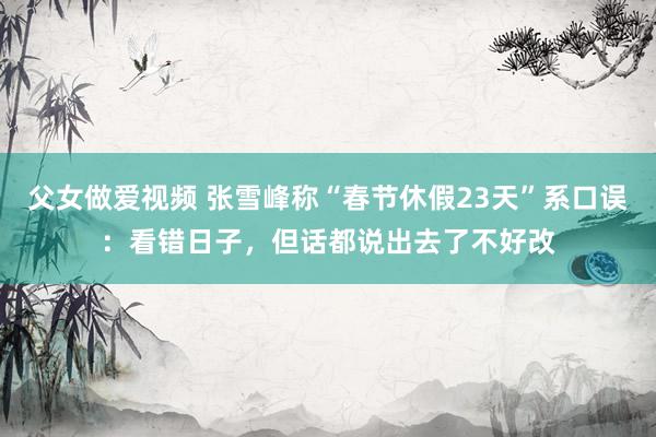父女做爱视频 张雪峰称“春节休假23天”系口误：看错日子，但话都说出去了不好改