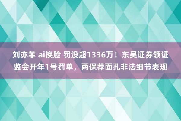 刘亦菲 ai换脸 罚没超1336万！东吴证券领证监会开年1号罚单，两保荐面孔非法细节表现