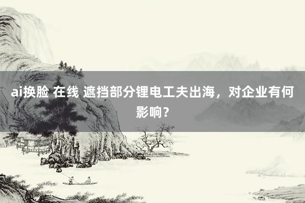ai换脸 在线 遮挡部分锂电工夫出海，对企业有何影响？