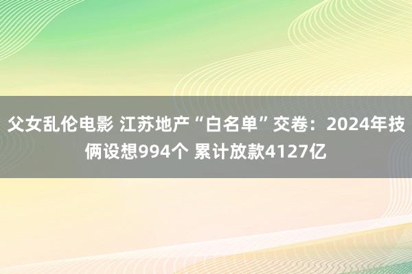 父女乱伦电影 江苏地产“白名单”交卷：2024年技俩设想994个 累计放款4127亿