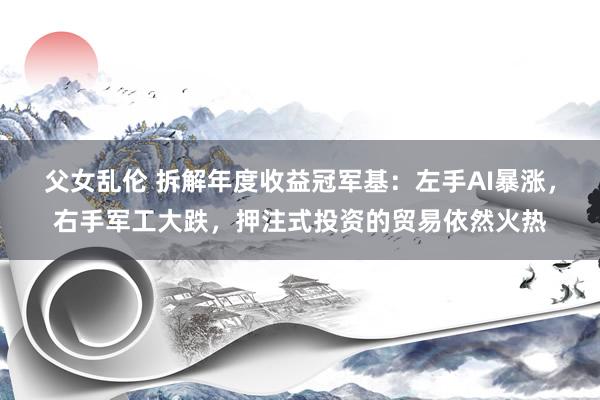 父女乱伦 拆解年度收益冠军基：左手AI暴涨，右手军工大跌，押注式投资的贸易依然火热