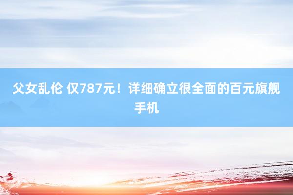 父女乱伦 仅787元！详细确立很全面的百元旗舰手机