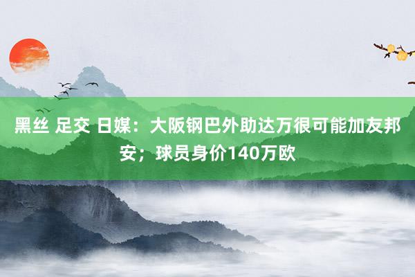 黑丝 足交 日媒：大阪钢巴外助达万很可能加友邦安；球员身价140万欧