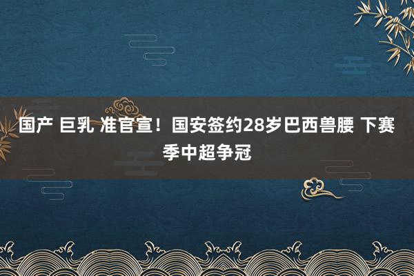 国产 巨乳 准官宣！国安签约28岁巴西兽腰 下赛季中超争冠