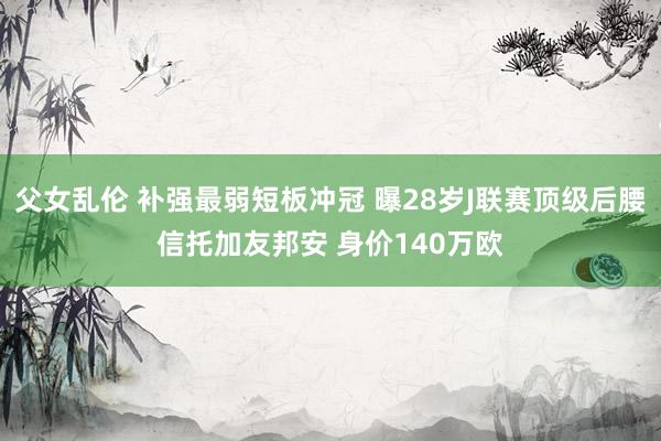 父女乱伦 补强最弱短板冲冠 曝28岁J联赛顶级后腰信托加友邦安 身价140万欧