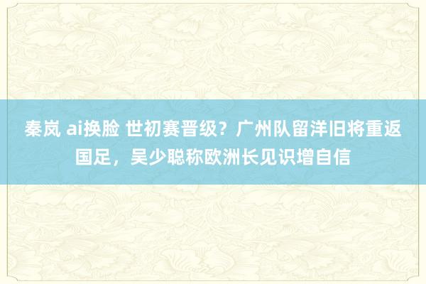 秦岚 ai换脸 世初赛晋级？广州队留洋旧将重返国足，吴少聪称欧洲长见识增自信