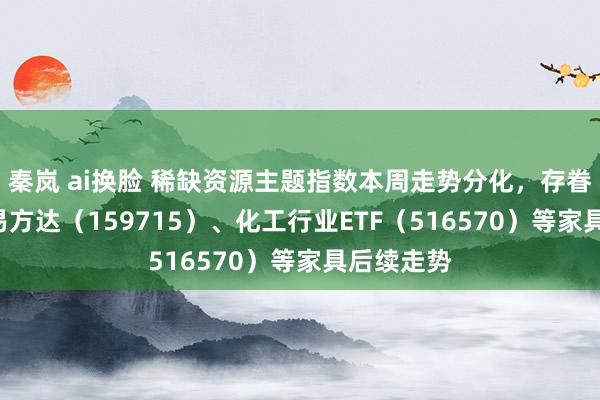 秦岚 ai换脸 稀缺资源主题指数本周走势分化，存眷稀土ETF易方达（159715）、化工行业ETF（516570）等家具后续走势