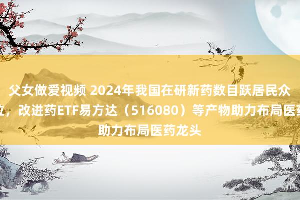 父女做爱视频 2024年我国在研新药数目跃居民众第二位，改进药ETF易方达（516080）等产物助力布局医药龙头