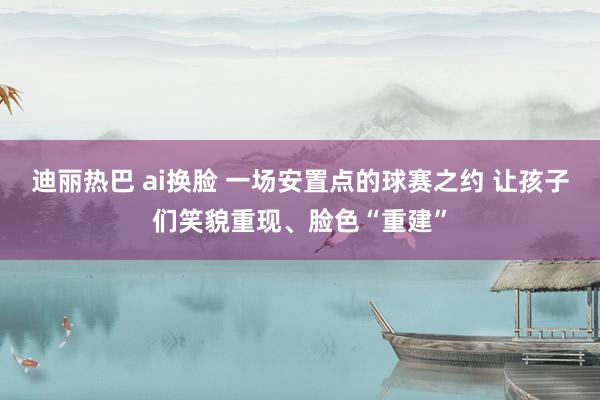 迪丽热巴 ai换脸 一场安置点的球赛之约 让孩子们笑貌重现、脸色“重建”