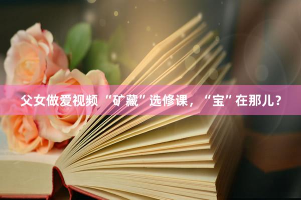 父女做爱视频 “矿藏”选修课，“宝”在那儿？