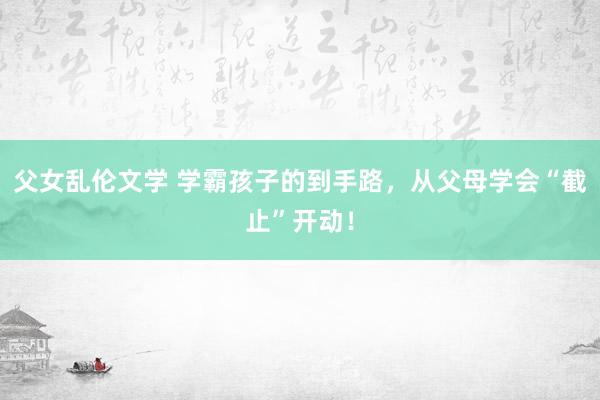 父女乱伦文学 学霸孩子的到手路，从父母学会“截止”开动！