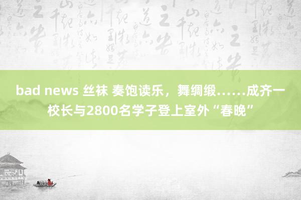 bad news 丝袜 奏饱读乐，舞绸缎……成齐一校长与2800名学子登上室外“春晚”
