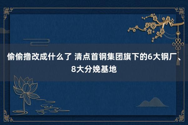 偷偷撸改成什么了 清点首钢集团旗下的6大钢厂、8大分娩基地