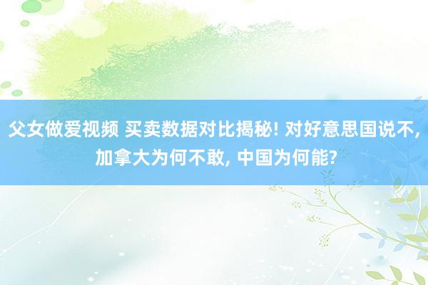 父女做爱视频 买卖数据对比揭秘! 对好意思国说不， 加拿大为何不敢， 中国为何能?