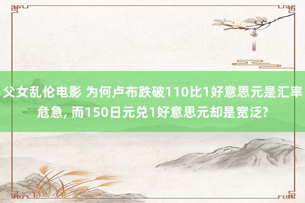 父女乱伦电影 为何卢布跌破110比1好意思元是汇率危急， 而150日元兑1好意思元却是宽泛?