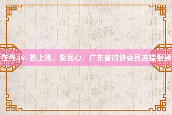 在线av. 携上策，聚民心，广东省政协委员连接报到