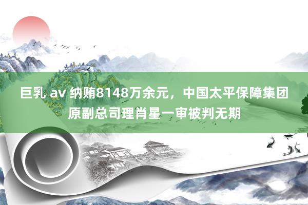 巨乳 av 纳贿8148万余元，中国太平保障集团原副总司理肖星一审被判无期