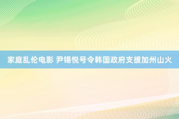 家庭乱伦电影 尹锡悦号令韩国政府支援加州山火