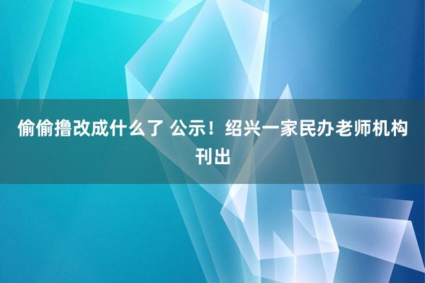 偷偷撸改成什么了 公示！绍兴一家民办老师机构刊出