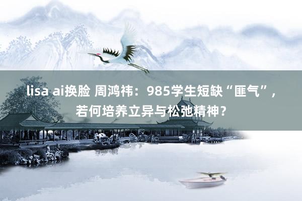 lisa ai换脸 周鸿祎：985学生短缺“匪气”，若何培养立异与松弛精神？