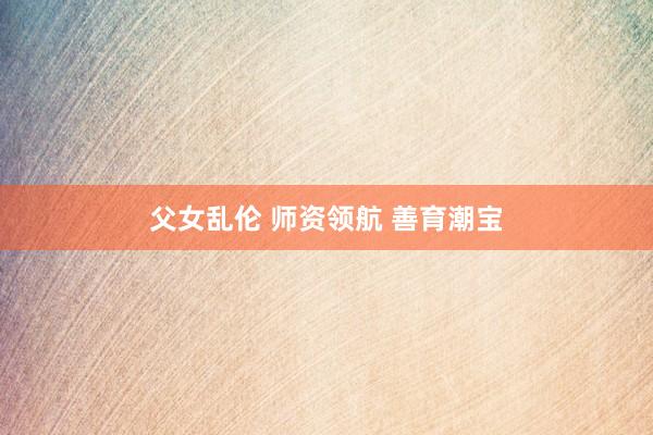 父女乱伦 师资领航 善育潮宝