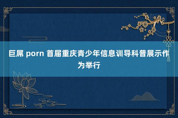 巨屌 porn 首届重庆青少年信息训导科普展示作为举行
