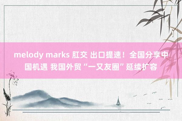 melody marks 肛交 出口提速！全国分享中国机遇 我国外贸“一又友圈”延续扩容