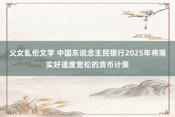 父女乱伦文学 中国东说念主民银行2025年将落实好适度宽松的货币计策