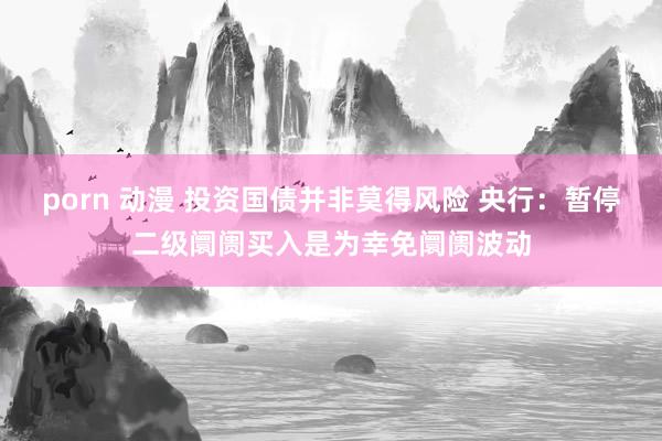 porn 动漫 投资国债并非莫得风险 央行：暂停二级阛阓买入是为幸免阛阓波动