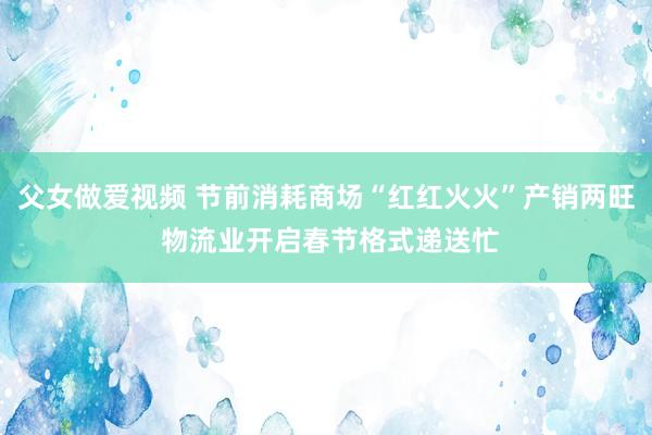 父女做爱视频 节前消耗商场“红红火火”产销两旺 物流业开启春节格式递送忙