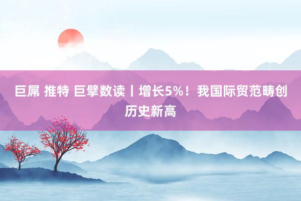 巨屌 推特 巨擘数读丨增长5%！我国际贸范畴创历史新高