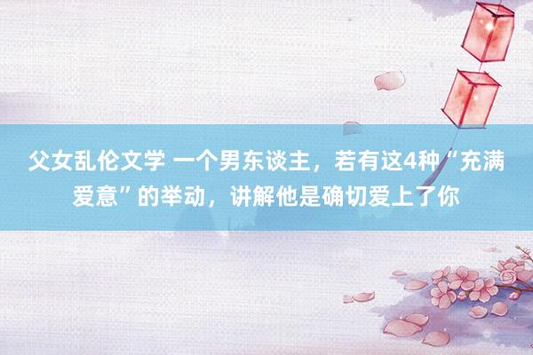 父女乱伦文学 一个男东谈主，若有这4种“充满爱意”的举动，讲解他是确切爱上了你