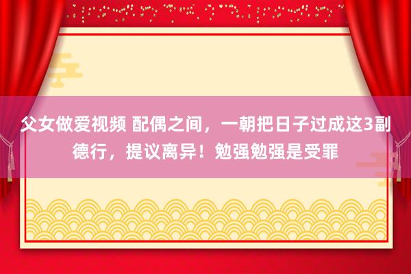 父女做爱视频 配偶之间，一朝把日子过成这3副德行，提议离异！勉强勉强是受罪