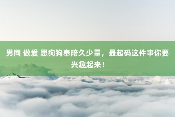 男同 做爱 思狗狗奉陪久少量，最起码这件事你要兴趣起来！