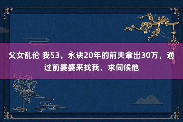 父女乱伦 我53，永诀20年的前夫拿出30万，通过前婆婆来找我，求伺候他