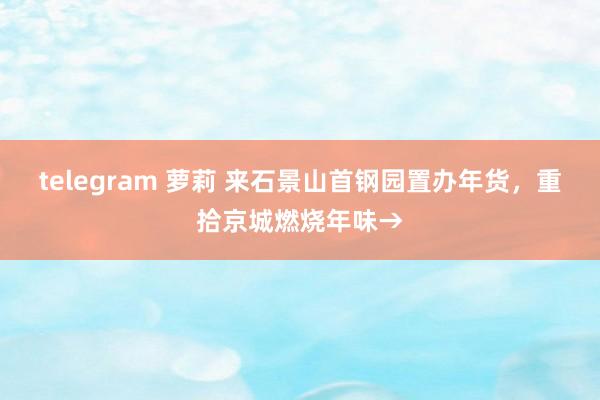 telegram 萝莉 来石景山首钢园置办年货，重拾京城燃烧年味→