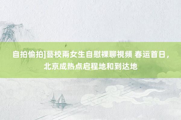 自拍偷拍]藝校兩女生自慰裸聊視頻 春运首日，北京成热点启程地和到达地