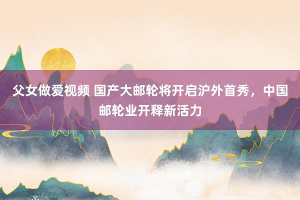 父女做爱视频 国产大邮轮将开启沪外首秀，中国邮轮业开释新活力